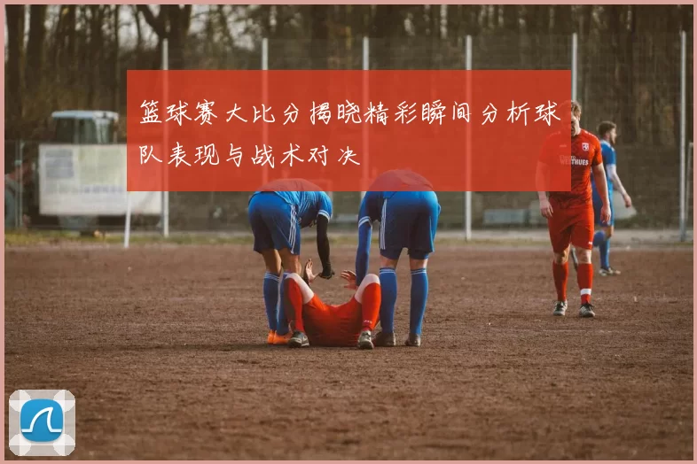 篮球赛大比分揭晓精彩瞬间分析球队表现与战术对决