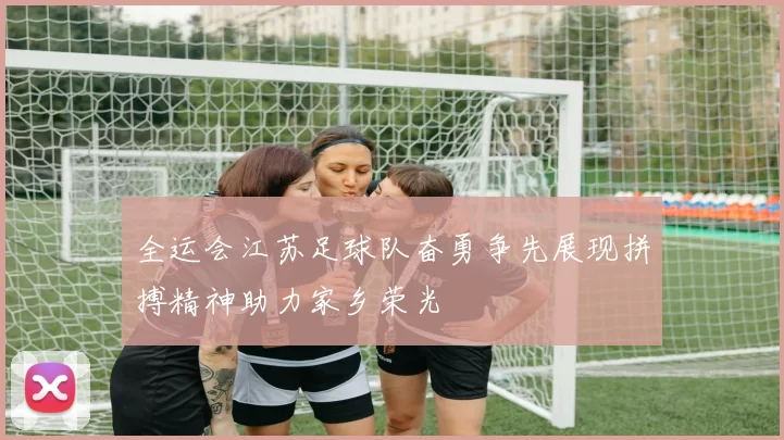 全运会江苏足球队奋勇争先展现拼搏精神助力家乡荣光